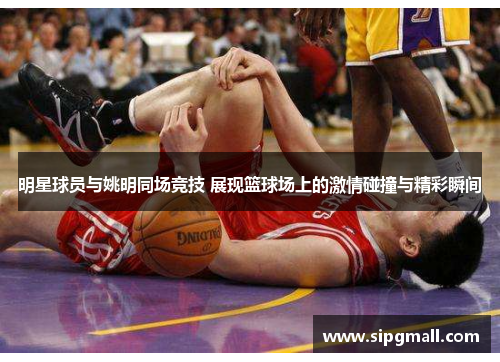 明星球员与姚明同场竞技 展现篮球场上的激情碰撞与精彩瞬间