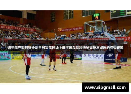 明星跨界篮球赛全明星对决篮球场上谁主沉浮精彩纷呈竞技与娱乐的终极碰撞