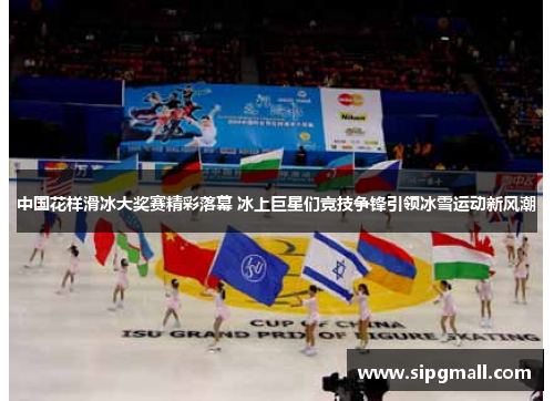 中国花样滑冰大奖赛精彩落幕 冰上巨星们竞技争锋引领冰雪运动新风潮