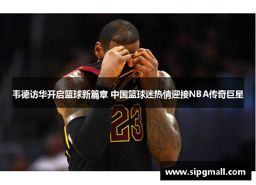 韦德访华开启篮球新篇章 中国篮球迷热情迎接NBA传奇巨星